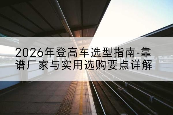 宽甸登高车厂家推荐-2026年登高车选型指南-靠谱厂家与实用选购要点详解