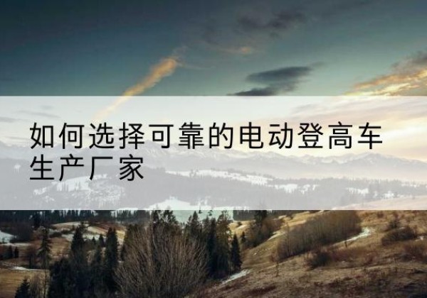 宽甸电动登高车厂家-如何选择可靠的电动登高车生产厂家