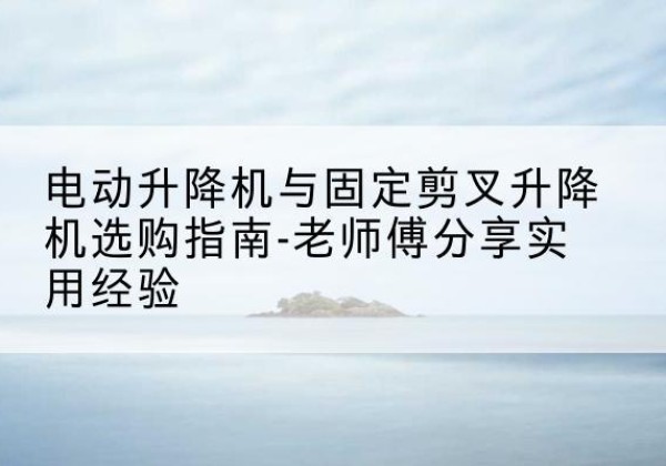 宽甸电动升降机怎么选-电动升降机与固定剪叉升降机选购指南-老师傅分享实用经验