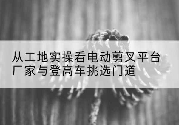 宽甸电动剪叉升降平台厂家-从工地实操看电动剪叉平台厂家与登高车挑选门道