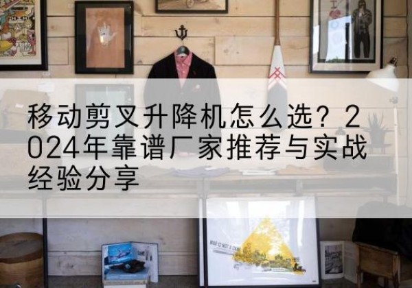 宽甸升降平台厂家推荐-移动剪叉升降机怎么选？2024年靠谱厂家推荐与实战经验分享