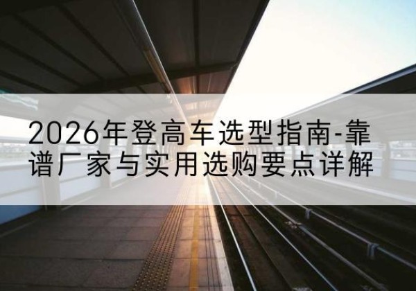 宽甸登高车厂家推荐-2026年登高车选型指南-靠谱厂家与实用选购要点详解